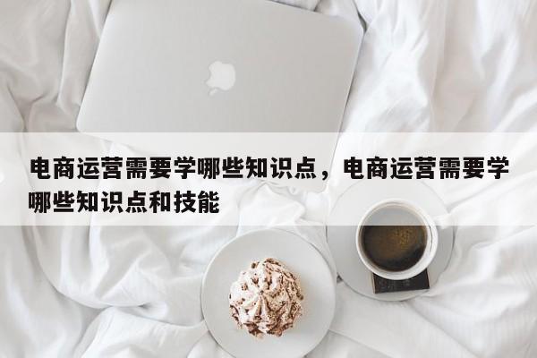 电商运营需要学哪些知识点，电商运营需要学哪些知识点和技能