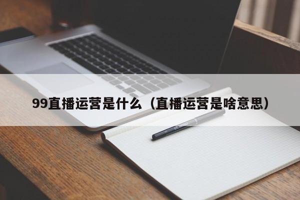 99直播运营是什么（直播运营是啥意思）