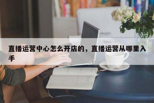 直播运营中心怎么开店的，直播运营从哪里入手