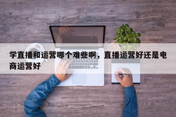 学直播和运营哪个难些啊，直播运营好还是电商运营好