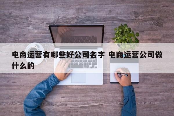 电商运营有哪些好公司名字 电商运营公司做什么的