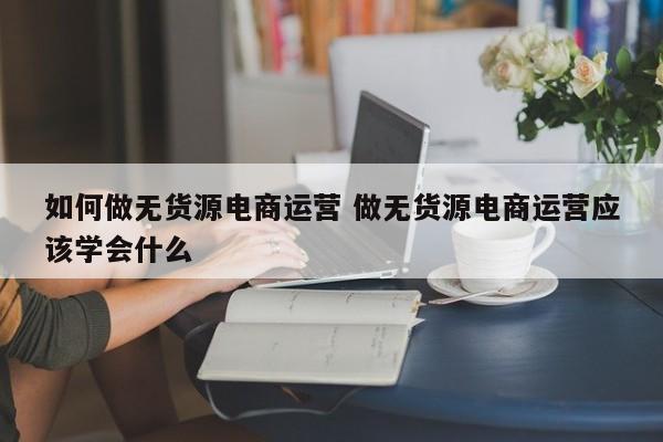 如何做无货源电商运营 做无货源电商运营应该学会什么