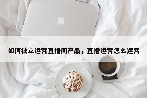 如何独立运营直播间产品，直播运营怎么运营