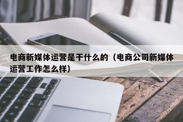 电商新媒体运营是干什么的（电商公司新媒体运营工作怎么样）