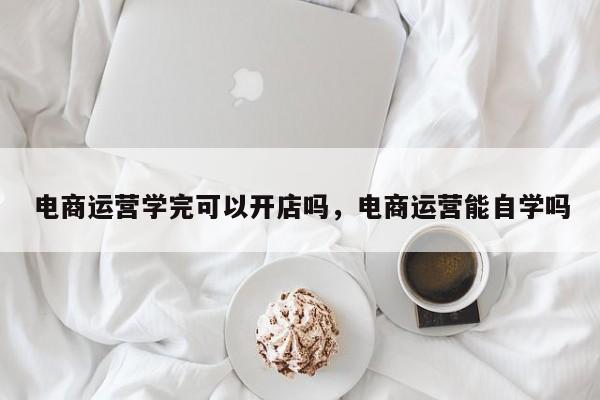 电商运营学完可以开店吗，电商运营能自学吗