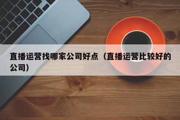 直播运营找哪家公司好点（直播运营比较好的公司）