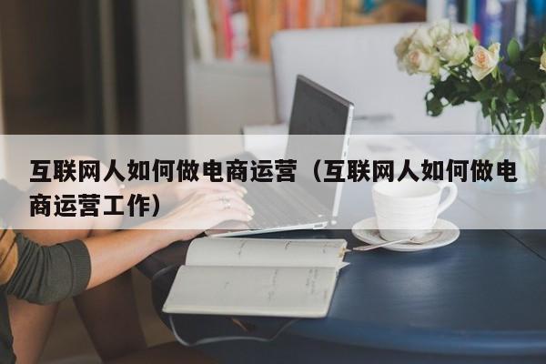 互联网人如何做电商运营（互联网人如何做电商运营工作）