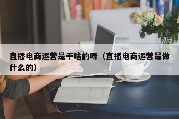 直播电商运营是干啥的呀（直播电商运营是做什么的）