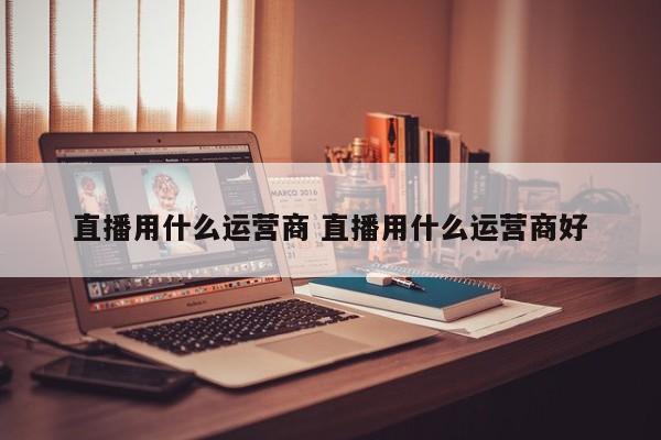 直播用什么运营商 直播用什么运营商好