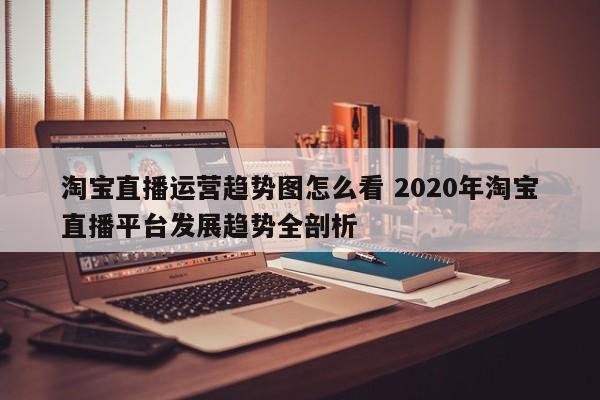 淘宝直播运营趋势图怎么看 2020年淘宝直播平台发展趋势全剖析