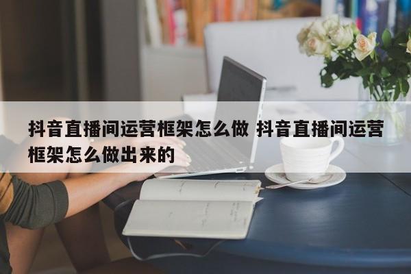 抖音直播间运营框架怎么做 抖音直播间运营框架怎么做出来的