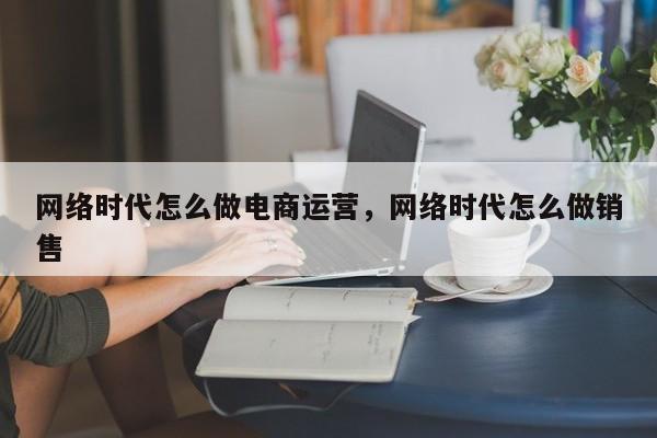 网络时代怎么做电商运营，网络时代怎么做销售