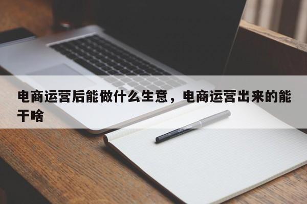 电商运营后能做什么生意，电商运营出来的能干啥