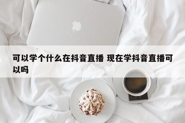 可以学个什么在抖音直播 现在学抖音直播可以吗