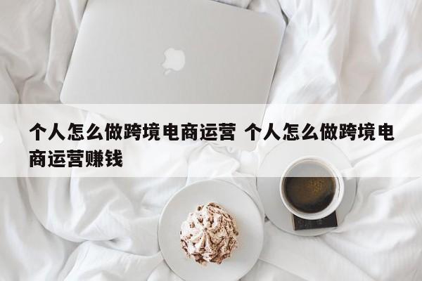 个人怎么做跨境电商运营 个人怎么做跨境电商运营赚钱