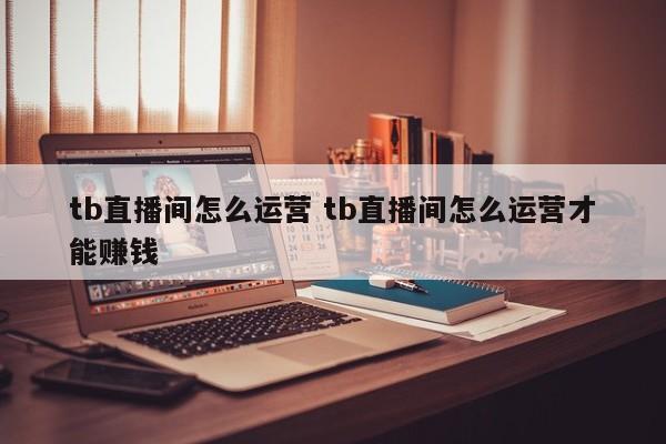 tb直播间怎么运营 tb直播间怎么运营才能赚钱