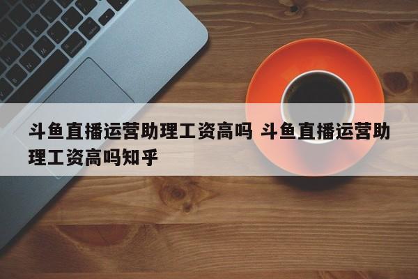 斗鱼直播运营助理工资高吗 斗鱼直播运营助理工资高吗知乎