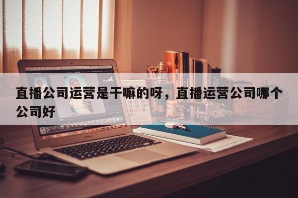 直播公司运营是干嘛的呀，直播运营公司哪个公司好