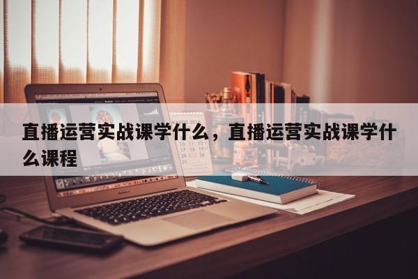 直播运营实战课学什么，直播运营实战课学什么课程