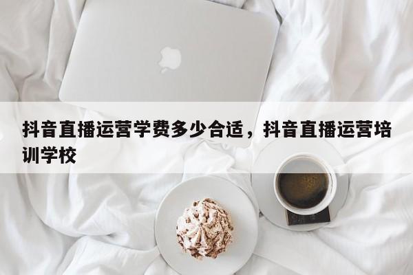 抖音直播运营学费多少合适，抖音直播运营培训学校