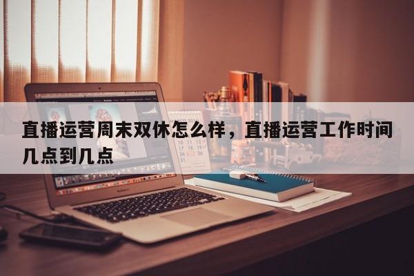 直播运营周末双休怎么样，直播运营工作时间几点到几点