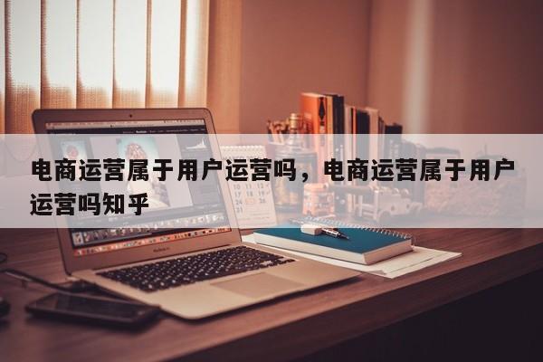 电商运营属于用户运营吗，电商运营属于用户运营吗知乎