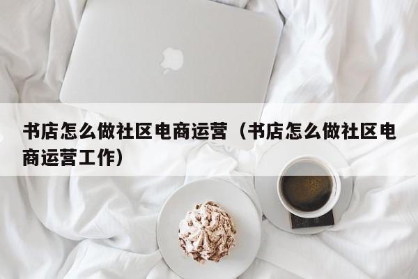 书店怎么做社区电商运营（书店怎么做社区电商运营工作）