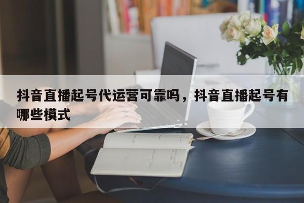 抖音直播起号代运营可靠吗，抖音直播起号有哪些模式