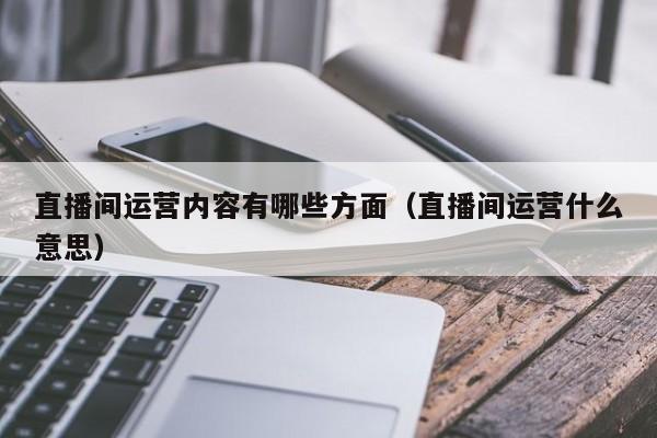 直播间运营内容有哪些方面（直播间运营什么意思）