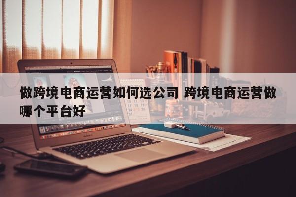 做跨境电商运营如何选公司 跨境电商运营做哪个平台好