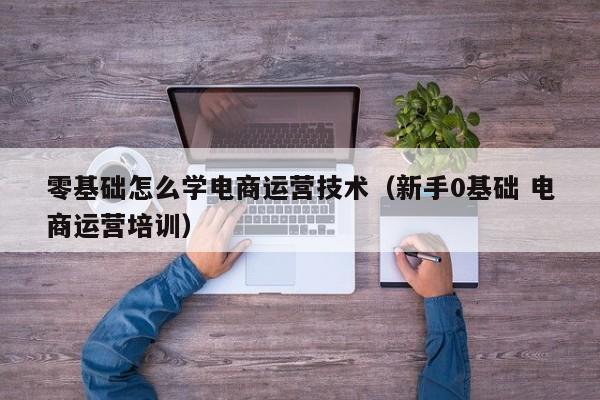 零基础怎么学电商运营技术（新手0基础 电商运营培训）