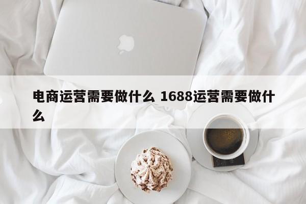 电商运营需要做什么 1688运营需要做什么