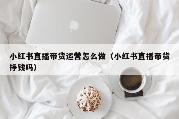 小红书直播带货运营怎么做（小红书直播带货挣钱吗）