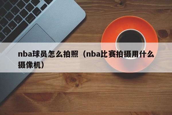 nba球员怎么拍照（nba比赛拍摄用什么摄像机）