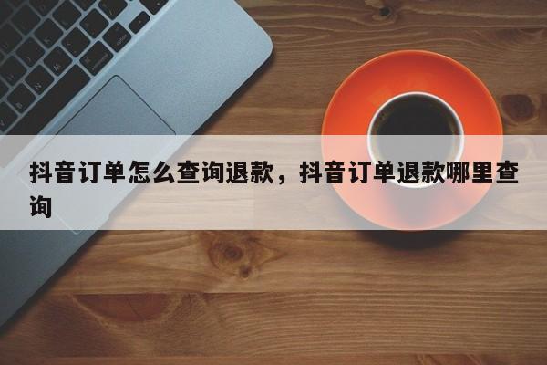 抖音订单怎么查询退款，抖音订单退款哪里查询