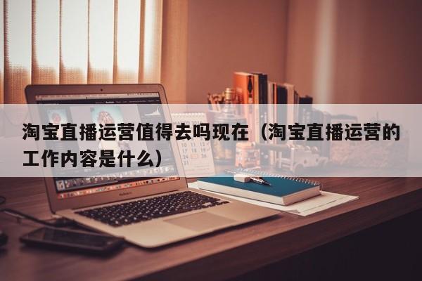 淘宝直播运营值得去吗现在（淘宝直播运营的工作内容是什么）