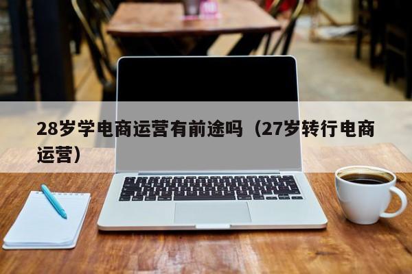 28岁学电商运营有前途吗（27岁转行电商运营）