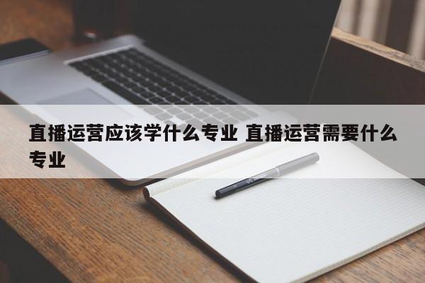 直播运营应该学什么专业 直播运营需要什么专业