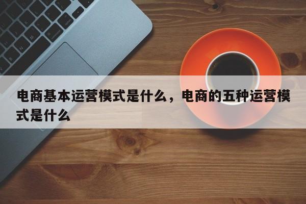 电商基本运营模式是什么，电商的五种运营模式是什么