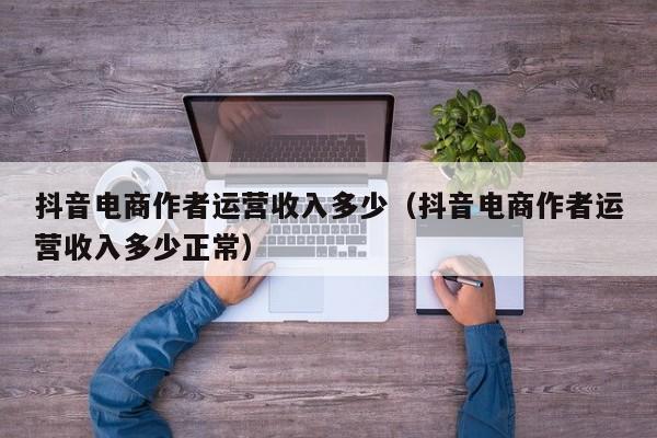 抖音电商作者运营收入多少（抖音电商作者运营收入多少正常）