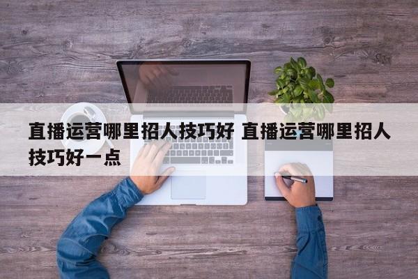 直播运营哪里招人技巧好 直播运营哪里招人技巧好一点