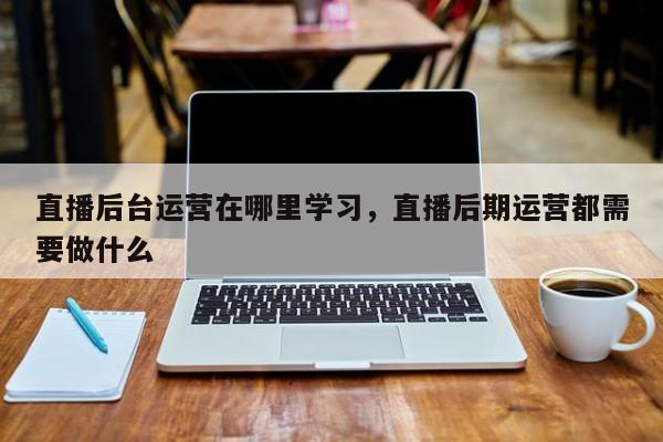 直播后台运营在哪里学习，直播后期运营都需要做什么