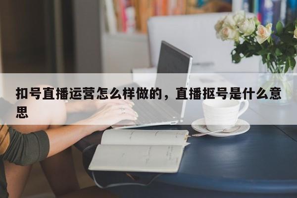 扣号直播运营怎么样做的，直播抠号是什么意思