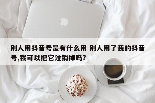 别人用抖音号是有什么用 别人用了我的抖音号,我可以把它注销掉吗?