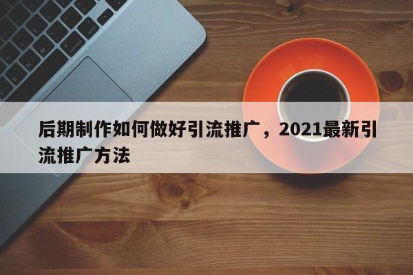 后期制作如何做好引流推广，2021最新引流推广方法