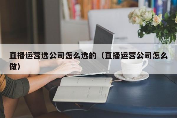 直播运营选公司怎么选的（直播运营公司怎么做）