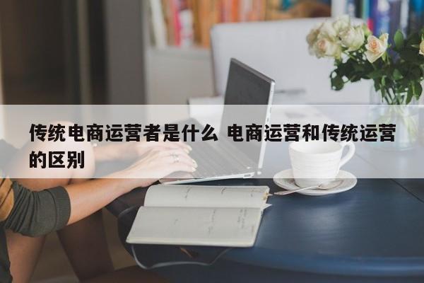 传统电商运营者是什么 电商运营和传统运营的区别