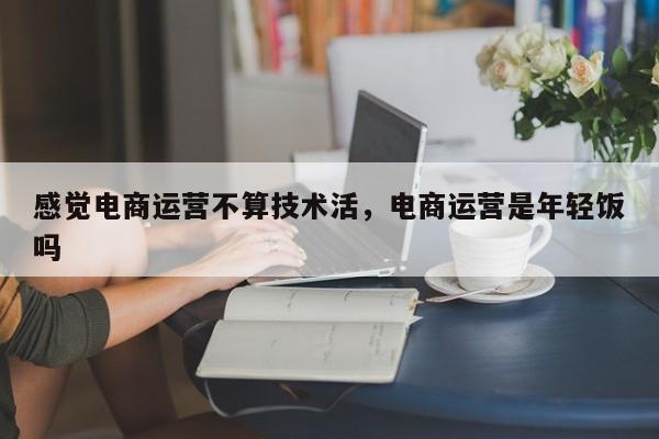 感觉电商运营不算技术活，电商运营是年轻饭吗