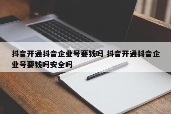 抖音开通抖音企业号要钱吗 抖音开通抖音企业号要钱吗安全吗