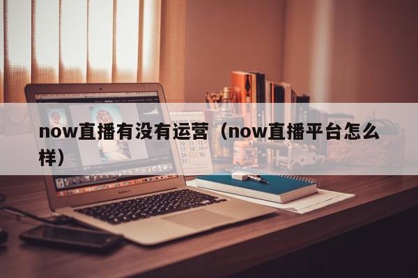 now直播有没有运营（now直播平台怎么样）